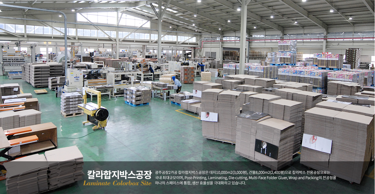 칼라합지박스공장 광주공장2가공 칼라합지박스공장은 대지10,000m2(3,000평), 건물8,000m2(2,400평)으로 칼라박스 전용공장으로는 국내 최대규모이며, Post-Printing, Laminating, Die-cutting, Multi-Face Folder Gluer, Wrap and Packing의 전공정을 하나의 스페이스에 통합, 생산 효율성을 극대하고 있습니다.